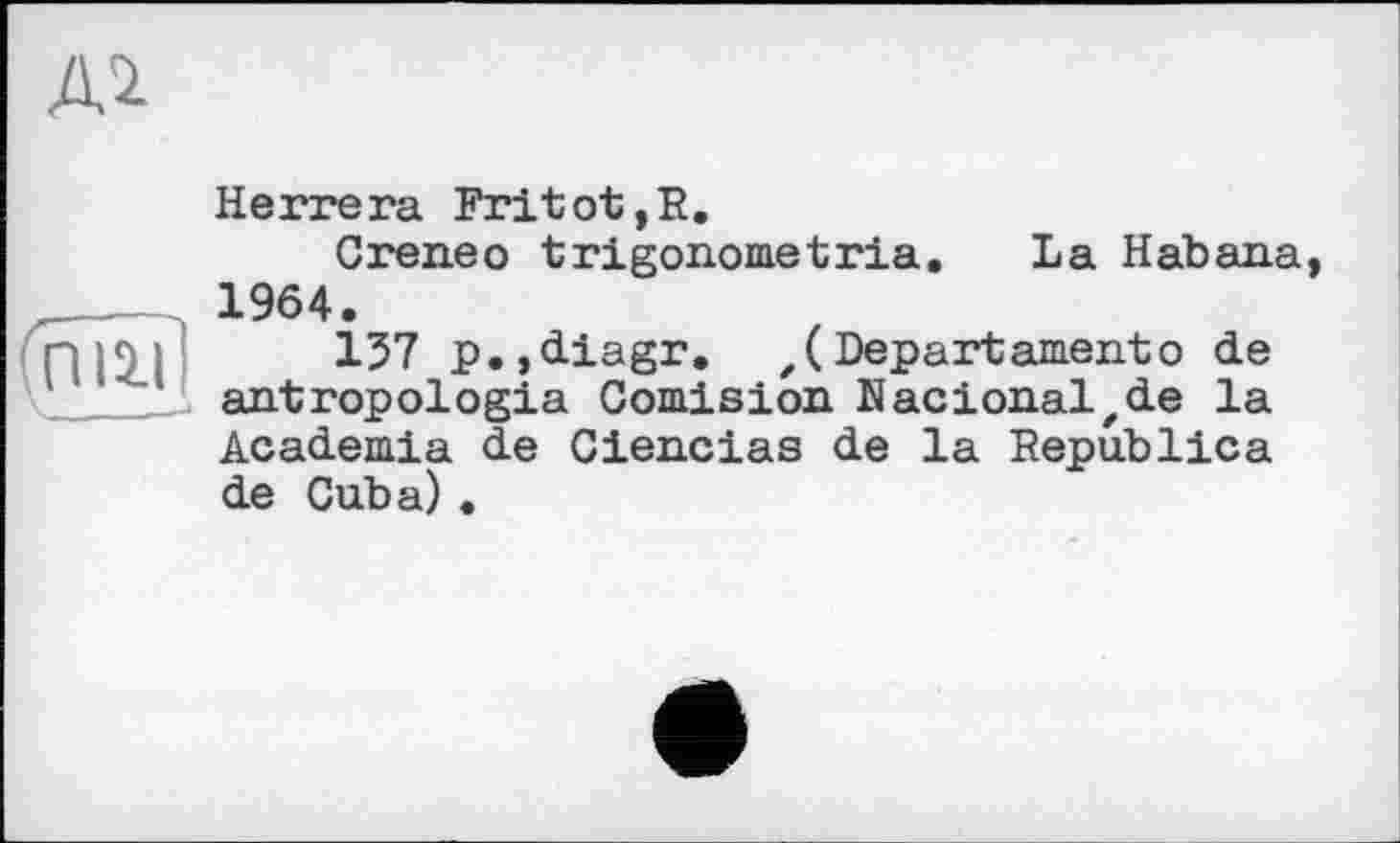 ﻿Al

Herrera Fritot,R.
Creneo trigonometria. La Habana 1964.
157 p.,diagr. z( Depart ament о de antropologia Comision Nacionalzde la Academia de Ciencias de la Republica de Cuba) .